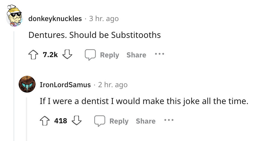 angle - donkeyknuckles . 3 hr. ago Dentures. Should be Substitooths IronLordSamus . 2 hr. ago If I were a dentist I would make this joke all the time. 418